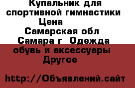  Купальник для спортивной гимнастики  › Цена ­ 2 000 - Самарская обл., Самара г. Одежда, обувь и аксессуары » Другое   
